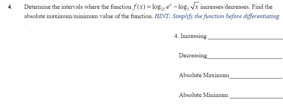 Determine the intervals where the function f (x) = log,; e* – log, Vx increases/decreases. Find the
absolute maximum/minimum value of the function. HINT: Simplify the function before differentiating.
4.
4. Increasing
Decreasing
Absolute Maximum
Absolute Minimum
