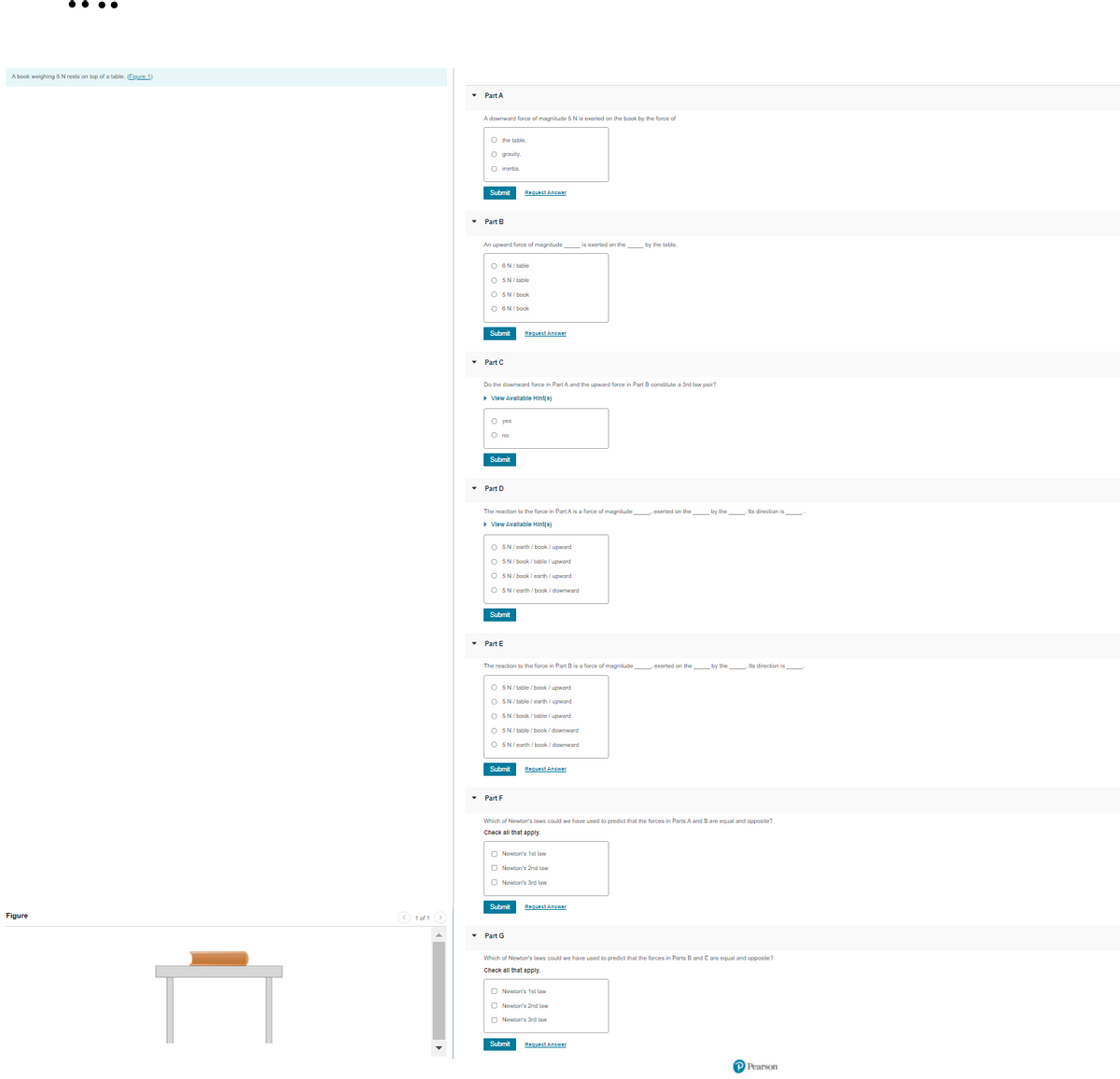 A baok weighing 5 N rests on top of a table. Figure 1)
• Part A
A downward force of magnitude 5 N is exerted on the book by the force of
O the table.
O gravity.
O inertia.
Submit
Request Answer
• Part B
An upward force of magnitude
is exerted on the by the table.
O 6N/ table
O SN/ table
O 5N/ book
O 6N/ book
Submit
Requect Answer
• Part C
Do the downward force in Part A and the upward force in Part B constitute a 3rd law pair?
• Vlew Avallable Hint(8)
O yes
О по
Submit
• Part D
The reaction to the farce in Part A is a force of magnitude
exerted on the by the . Its direction is
> Vlew Avallable Hinte)
O 5N/ earth / book / upward
O 5N/ book / table / upward
O 5N/ book / earth / upward
O 5N/earth / book / dowrward
Submit
• Part E
The reaction ta the farce in Part Bis a force of magnitude exerted on the by the . Its direction is
O 5N/ table / book / upward
O 5N/ table / earth / upward
O 5N/ book / table / upward
O 5N/ table / book / downward
O 5N/earth / book / downward
Submit
Request Answer
• Part F
Which of Newton's laws could we have used to predict that the forces in Parts A and B are equal and opposite?
Check all that apply.
O Newion's 1st law
O Newion's 2nd law
O Newion's 3rd law
Submit
Request Answer
Figure
(< 1 of 1 >
• Part G
Which of Newton's laws could we have used to predict that the forces in Parts B and E are equal and opposite?
Check all that apply
O Newton's 1st law
O Newton's 2nd law
D Newlon's 3rd law
Submit
Request Answer
PPearson
