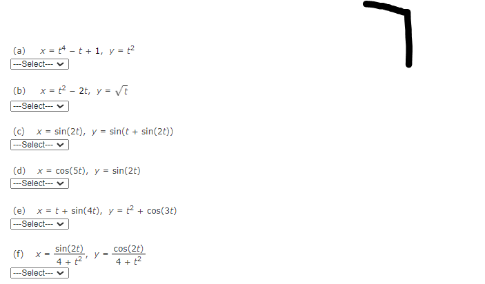 (a)
x = t4 - t + 1, y = t2
-Select--- v
(b) x = t2 - 2t, y = VE
--Select--- v
(c) x = sin(2t), y = sin(t + sin(2t))
---Select-- v
(d)
x = cos(5t), y =
sin(2t)
%3D
-Select-- v
(e) x = t + sin(4t), y = t2 + cos(3t)
---Select-- v
sin(2t)
4 + t2
cos(2t)
(f)
X =
4 + t2
---Select--- v
