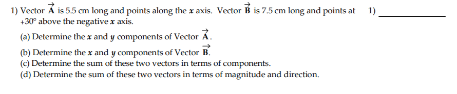1) Vector Á is 5.5 cm long and points along the x axis. Vector B is 7.5 cm long and points at
+30° above the negative x axis.
1)
(a) Determine the x and y components of Vector Á.
(b) Determine the x and y components of Vector B.
(c) Determine the sum of these two vectors in terms of components.
(d) Determine the sum of these two vectors in terms of magnitude and direction.
