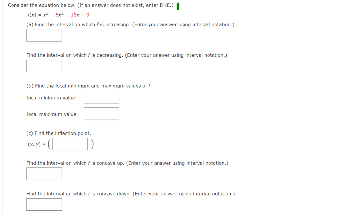 Consider the equation below. (If an answer does not exist, enter DNE.)
f(x) = x3 -– 6x² – 15x + 3
(a) Find the interval on which f is increasing. (Enter your answer using interval notation.)
Find the interval on which f is decreasing. (Enter your answer using interval notation.)
(b) Find the local minimum and maximum values of f.
local minimum value
local maximum value
(c) Find the inflection point.
(х, у) %3D
Find the interval on which f is concave up. (Enter your answer using interval notation.)
Find the interval on which f is concave down. (Enter your answer using interval notation.)
