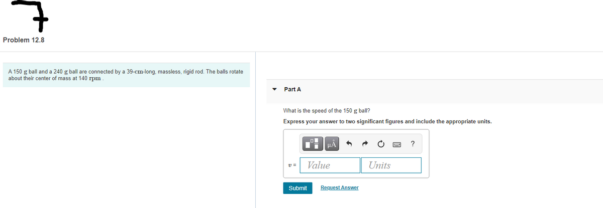 Problem 12.8
A 150 g ball and a 240 g ball are connected by a 39-cm-long, massless, rigid rod. The balls rotate
about their center of mass at 140 rpm
Part A
What is the speed of the 150 g ball?
Express your answer to two significant figures and include the appropriate units.
v =
Value
Units
Submit
Request Answer
