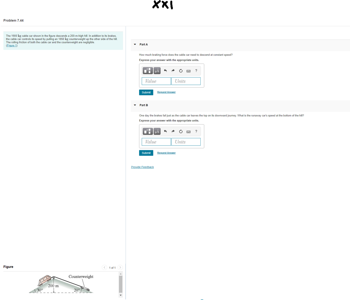 XXI
Problem 7.44
The 1900 kg cable car shown in the figure descends a 200-m-high hill. In addition to its brakes,
the cable car controls its speed by pulling an 1850 kg counterweight up the other side of the hill.
The rolling friction of both the cable car and the counterweight are negligible.
(Figure 1)
Part A
How much braking force does the cable car need to descend at constant speed?
Express your answer with the appropriate units.
HA
?
Value
Units
Submit
Request Answer
Part B
One day the brakes fail just as the cable car leaves the top on its downward journey. What is the runaway car's speed at the bottom of the hill?
Express your answer with the appropriate units.
HA
?
Value
Units
Submit
Request Answer
Provide Feedback
Figure
< 1 of 1 >
Counterweight
200 m
300
20°
