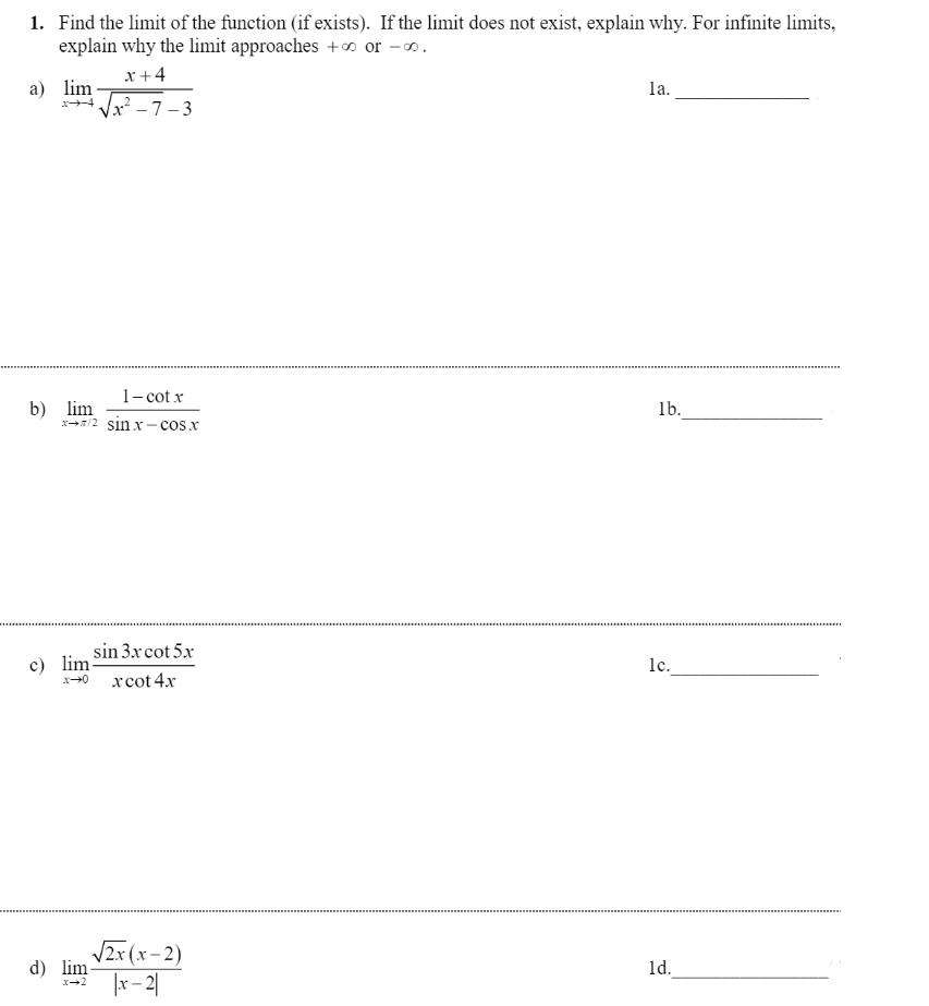 1. Find the limit of the function (if exists). If the limit does not exist, explain why. For infinite limits,
explain why the limit approaches +o or -.
x +4
а) lim
la.
Vx² -7–3
x-4
1- cot x
b) lim
x/2 sin x- cosx
1b.
sin 3xcot 5x
c) lim
lc.
xcot 4x
V2x (x– 2)
|r– 2|
d) lim
ld.
