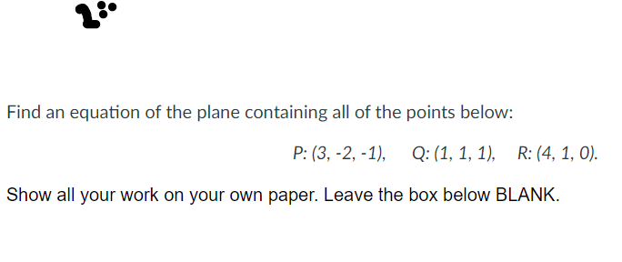 23
Find an equation of the plane containing all of the points below:
P: (3, -2, -1), Q: (1, 1, 1), R: (4, 1, 0).
Show all your work on your own paper. Leave the box below BLANK.
