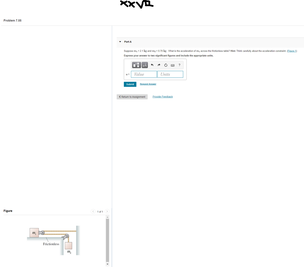 Problem 7.55
Part A
Suppose mj = 2.1 kg and m2 = 0.70 kg. What is the acceleration of mj across the frictionless table? Hint: Think carefully about the acceleration constraint. (Figure 1)
Express your answer to two significant figures and include the appropriate units.
HA
a =
Value
Units
Submit
Request Answer
< Return to Assignment
Provide Feedback
Figure
< 1 of 1
m,
Frictionless
m,
