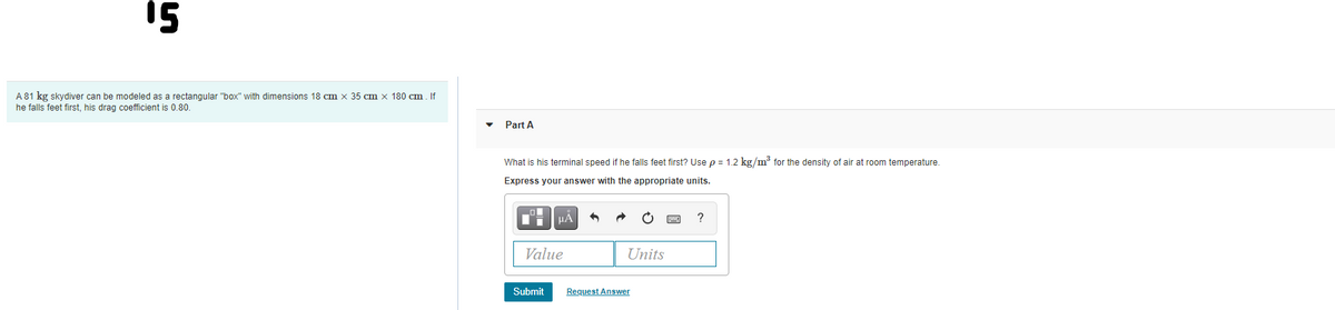 15
A81 kg skydiver can be modeled as a rectangular "box" with dimensions 18 cm x 35 cm x 180 cm. If
he falls feet first, his drag coefficient is 0.80.
Part A
What is his terminal speed if he falls feet first? Use p = 1.2 kg/m³ for the density of air at room temperature.
Express your answer with the appropriate units.
Value
Units
Submit
Request Answer
