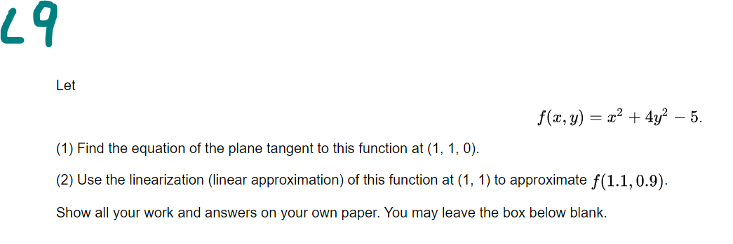 67
Let
f(x, y) = x² + 4y? – 5.
(1) Find the equation of the plane tangent to this function at (1, 1, 0).
(2) Use the linearization (linear approximation) of this function at (1, 1) to approximate f(1.1,0.9).
Show all your work and answers on your own paper. You may leave the box below blank.
