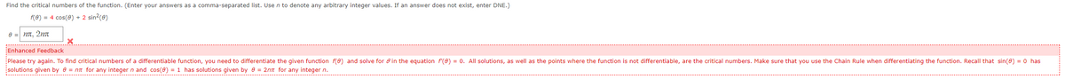 Find the critical numbers of the function. (Enter your answers as a comma-separated list. Use n to denote any arbitrary integer values. If an answer does not exist, enter DNE.)
f(0) = 4 cos(0) + 2 sin?(0)
e = nn, 2nn
Enhanced Feedback
Please try again. To find critical numbers of a differentiable function, you need to differentiate the given function f(e) and solve for e in the equation f(0) = 0. All solutions, as well as the points where the function is not differentiable, are the critical numbers. Make sure that you use the Chain Rule when differentiating the function. Recall that sin(e) = 0 has
solutions given by 6 = nn for any integer n and cos(0) = 1 has solutions given by e = 2nn for any integer n.
L-------------------------
