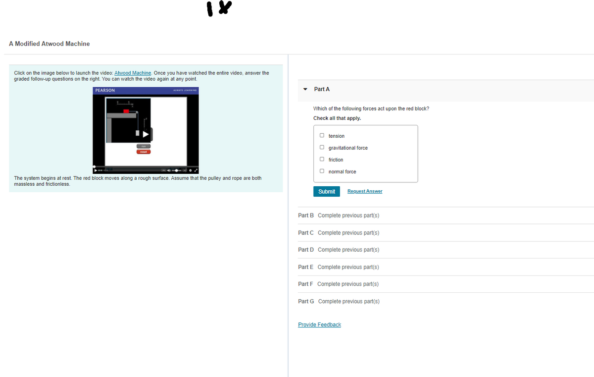 A Modified Atwood Machine
Click on the image below to launch the video: Atwood Machine. Once you have watched the entire video, answer the
graded follow-up questions on the right. You can watch the video again at any point.
PEARSON
AWATS LEARMING
Part A
Which of the following forces act upon the red block?
Check all that apply.
O tension
O gravitational force
O friction
O normal force
The system begins at rest. The red block moves along a rough surface. Assume that the pulley and rope are both
massless and frictionless.
Submit
Request Answer
Part B Complete previous part(s)
Part C Complete previous part(s)
Part D Complete previous part(s)
Part E Complete previous part(s)
Part F Complete previous part(s)
Part G Complete previous part(s)
Provide Feedback
