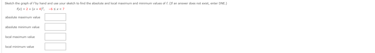 Sketch the graph of f by hand and use your sketch to find the absolute and local maximum and minimum values of f. (If an answer does not exist, enter DNE.)
f(x) = 2 + (x + 4)2,
-6 < x< 7
absolute maximum value
absolute minimum value
local maximum value
local minimum value

