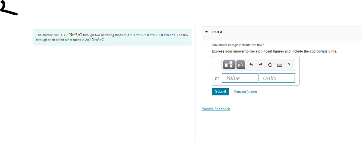 Part A
The electric flux is 300 Nm? /C through two opposing faces of a 2.0 cm x 2.0 cm x 2.0 cm box. The flux
through each of the other faces is 200 Nm? /C.
How much charge is inside the box?
Express your answer to two significant figures and include the appropriate units.
HA
?
q =
Value
Units
Submit
Request Answer
Provide Feedback
