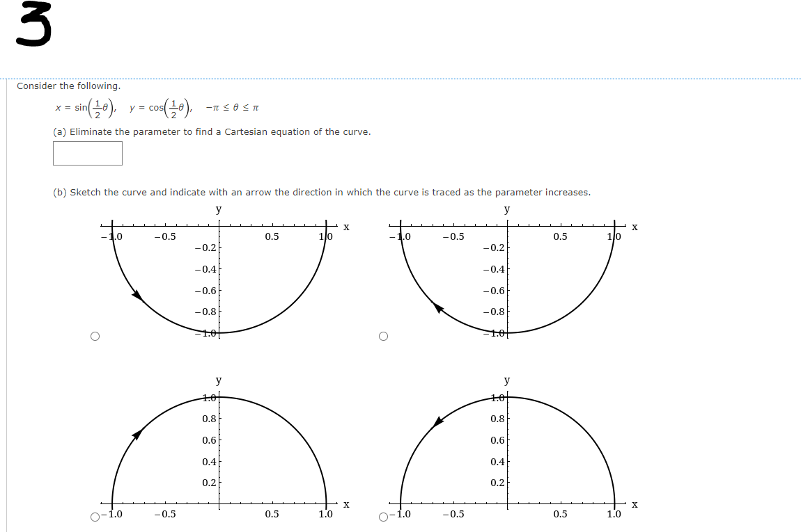 Consider the following.
co),
X =
y = cos
(a) Eliminate the parameter to find a Cartesian equation of the curve.
(b) Sketch the curve and indicate with an arrow the direction in which the curve is traced as the parameter increases.
y
y
X
.0
-0.5
0.5
1lo
.0
-0.5
0.5
1lo
-0.2
-0.2
-0.4
-0.4
-0.6
-0.6
-0.8
-0.8
1.0
1.0
y
y
0.8F
0.8
0.6
0.6
0.4
0.4
0.2
0.2
O-1.0
-0.5
0.5
1.0
O-1.0
-0.5
0.5
1.0
