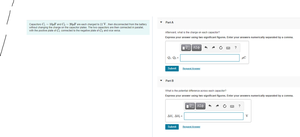 Part A
Capacitors C, = 10µF and C2 = 20µF are each charged to 22 V, then disconnected from the battery
without changing the charge on the capacitor plates. The two capacitors are then connected in parallel,
with the positive plate of C connected to the negative plate of C2 and vice versa.
Afterward, what is the charge on each capacitor?
Express your answer using two significant figures. Enter your answers numerically separated by a comma.
?
Q1, Q2 =
µC
Submit
Request Answer
Part B
What is the potential difference across each capacitor?
Express your answer using two significant figures. Enter your answers numerically separated by a comma.
nν ΑΣφ
?
AVi, AV2 =
V
Submit
Request Answer
