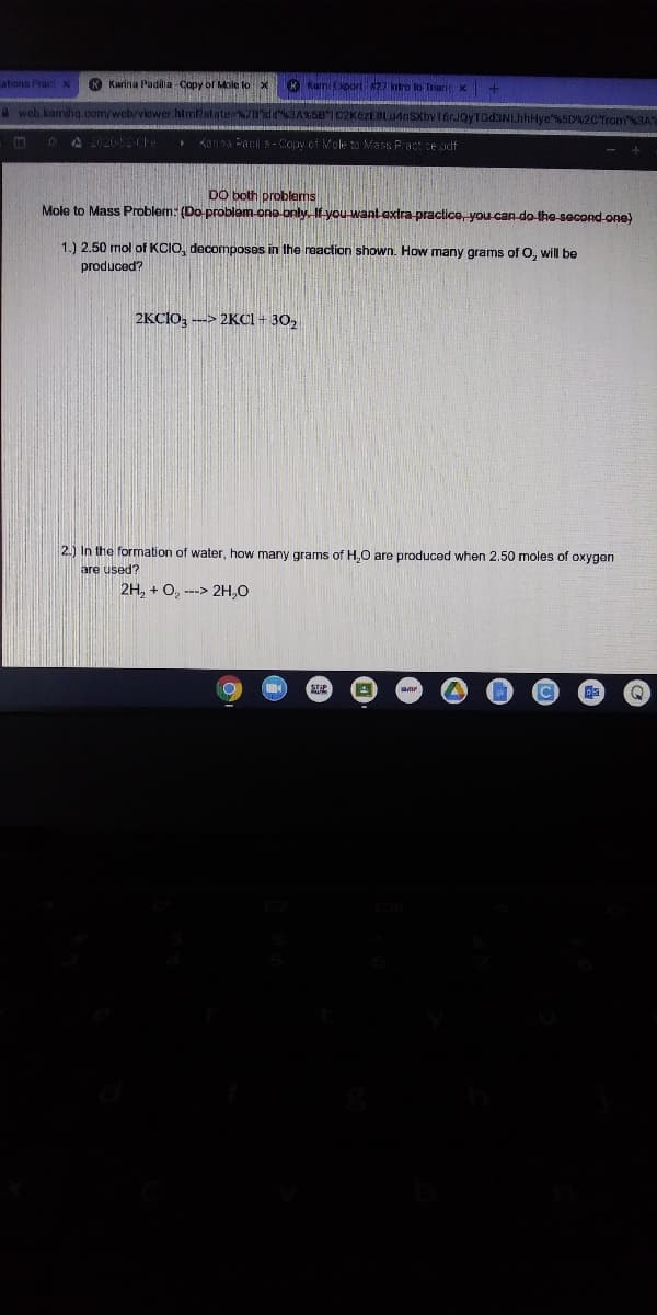 ations Pract x
Karina Padila Copy of ole to X
KKami Cport 27 ntro lo Tran X
web.kamihq.com/web/viewer him?state %78d3A581C2K6zEBLudnSXhv16rJQyTGd3NI
A 2020-2-Che
Kanna Pacil s - Copy of Mole to Mass Pract ce pdf
DO both problems
Mole to Mass Problem: (Do-problem-ono -only. If you-want extra-practice, you-can-do-the-secondone)
1.) 2.50 mol of KCIO, decomposes in the reaction shown. How many grams of O, will be
produced?
2KCIO, --> 2KCI + 30,
2.) In the formation of water, how many grams of H,O are produced when 2.50 moles of oxygen
are used?
2H, + O, ---> 2H,0
