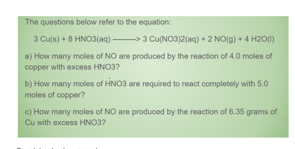 The questions below refer to the equation:
3 Cu(s) + 8 HNO3(aq) --------> 3 Cu(NO3)2(aq) + 2 NO(g) + 4 H2O(1)
a) How many moles of NO are produced by the reaction of 4.0 moles of
copper with excess HNO3?
b) How many moles of HNO3 are required to react completely with 5.0
moles of copper?
c) How many moles of NO are produced by the reaction of 6.35 grams of
Cu with excess HNO3?
