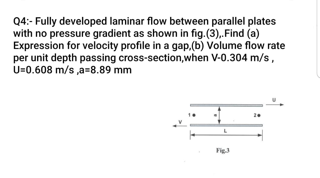 Q4:- Fully developed laminar flow between parallel plates
with no pressure gradient as shown in fig.(3),.Find (a)
Expression for velocity profile in a gap, (b) Volume flow rate
per unit depth passing cross-section,when V-0.304 m/s,
U=0.608 m/s ,a=8.89 mm
2.
Fig.3
