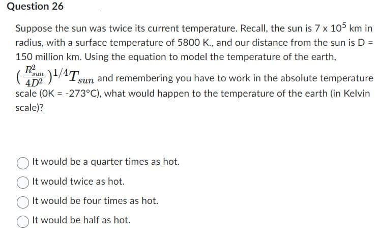 Question 26
Suppose the sun was twice its current temperature. Recall, the sun is 7 x 105 km in
radius, with a surface temperature of 5800 K., and our distance from the sun is D =
150 million km. Using the equation to model the temperature of the earth,
(sun)1/4 Tsun and remembering you have to work in the absolute temperature
4D²
scale (OK = -273°C), what would happen to the temperature of the earth (in Kelvin
scale)?
It would be a quarter times as hot.
It would twice as hot.
It would be four times as hot.
It would be half as hot.
