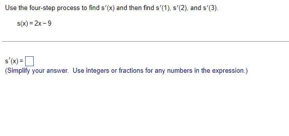 Use the four-step process to find s'(x) and then find s'(1), s'(2), and s'(3).
s(x)=2x-9
s'(x) =
(Simplify your answer. Use integers or fractions for any numbers in the expression.)