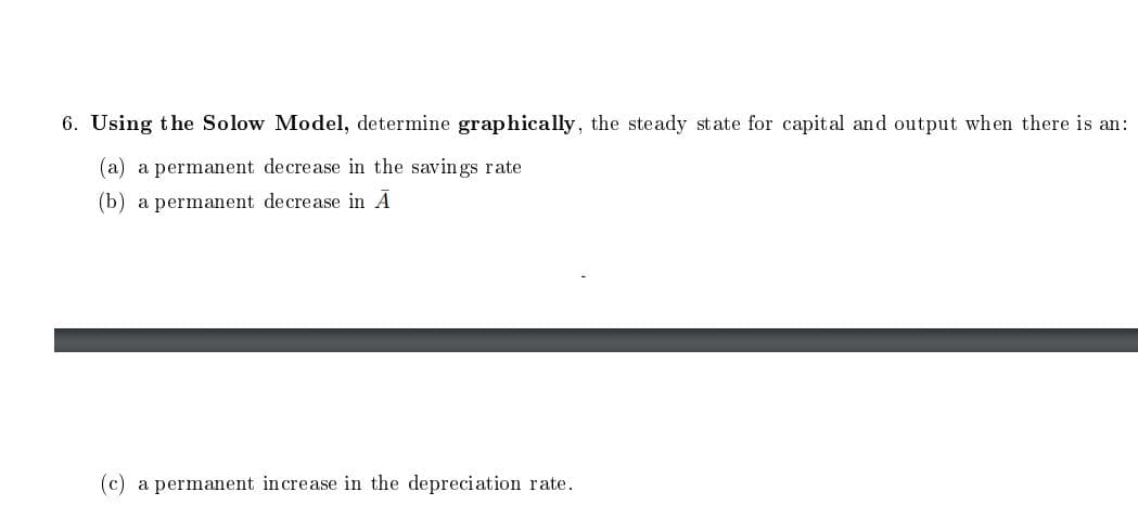 6. Using the Solow Model, determine graphically, the steady state for capital and output when there is an:
(a) a permanent decrease in the savings rate
(b) a permanent decrease in A
(c) a permanent increase in the depreciation rate.