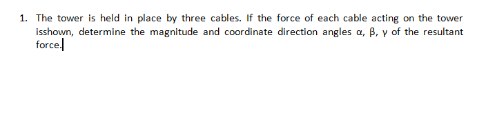 1. The tower is held in place by three cables. If the force of each cable acting on the tower
isshown, determine the magnitude and coordinate direction angles a, B, y of the resultant
force.
