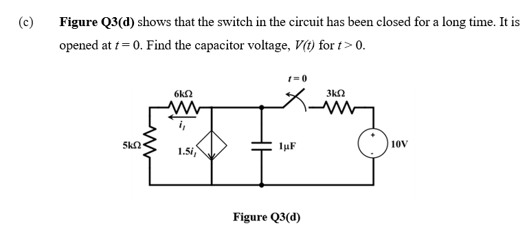 (c)
Figure Q3(d) shows that the switch in the circuit has been closed for a long time. It is
opened at t= 0. Find the capacitor voltage, V(t) for t>0.
1 = 0
6k2
3kQ
i,
1.5i,
lµF
10V
Figure Q3(d)
