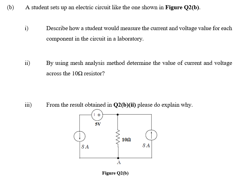 (b)
A student sets up an electric circuit like the one shown in Figure Q2(b).
i)
Describe how a student would measure the current and voltage value for each
component in the circuit in a laboratory.
ii)
By using mesh analysis method determine the value of current and voltage
across the 10N resistor?
iii)
From the result obtained in Q2(b)(ii) please do explain why.
5V
100
8 A
8 A
A
Figure Q2(b)
