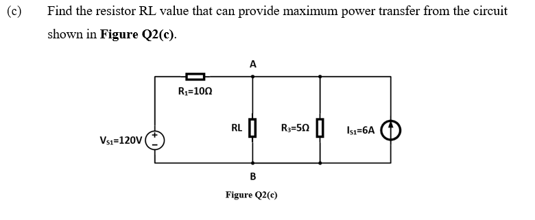 (c)
Find the resistor RL value that can provide maximum power transfer from the circuit
shown in Figure Q2(c).
A
R3=100
RL
R3=50 || Isı=6A
Vsı=120V
B
Figure Q2(c)
