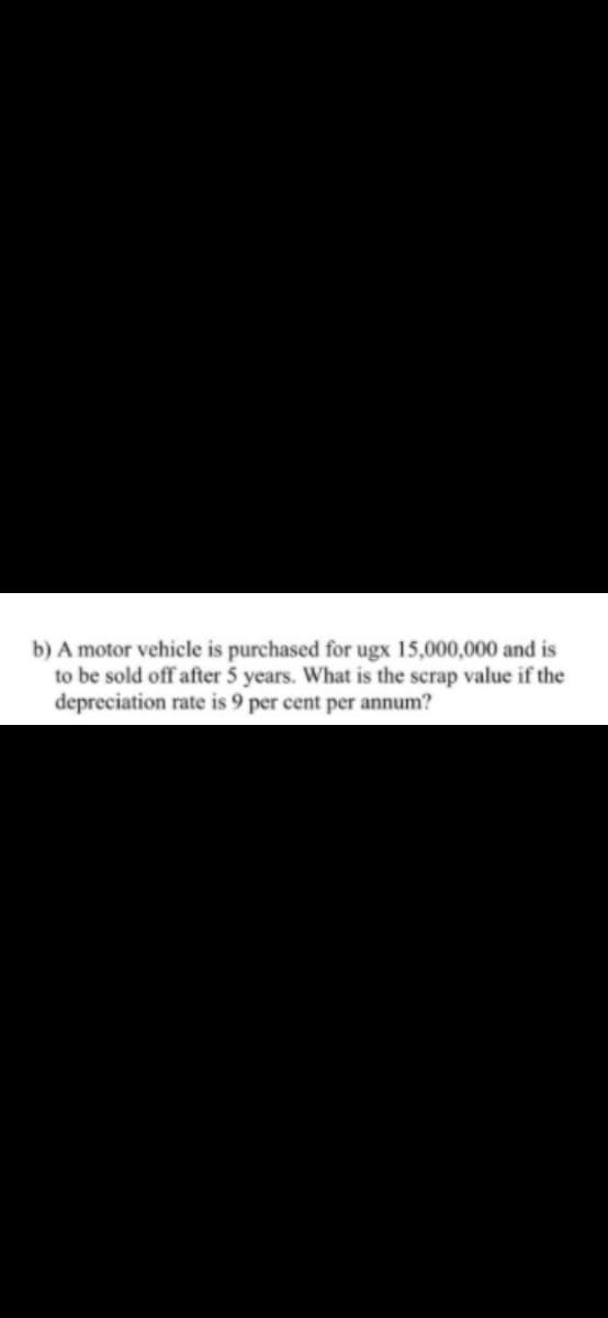 b) A motor vehicle is purchased for ugx 15,000,000 and is
to be sold off after 5 years. What is the scrap value if the
depreciation rate is 9 per cent per annum?
