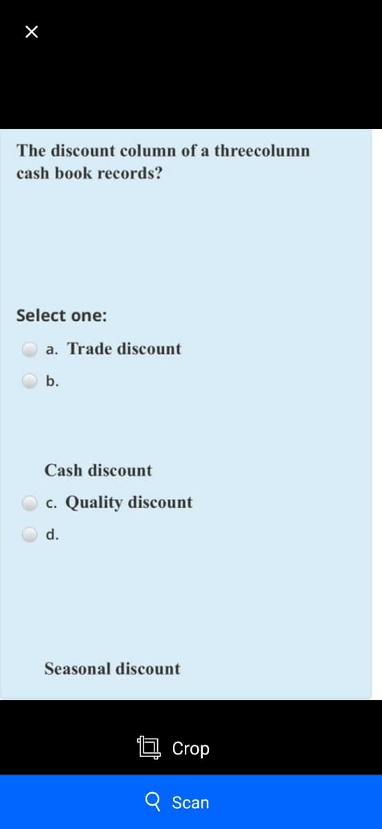 The discount column of a threecolumn
cash book records?
Select one:
a. Trade discount
b.
Cash discount
c. Quality discount
d.
Seasonal discount
Crop
Scan

