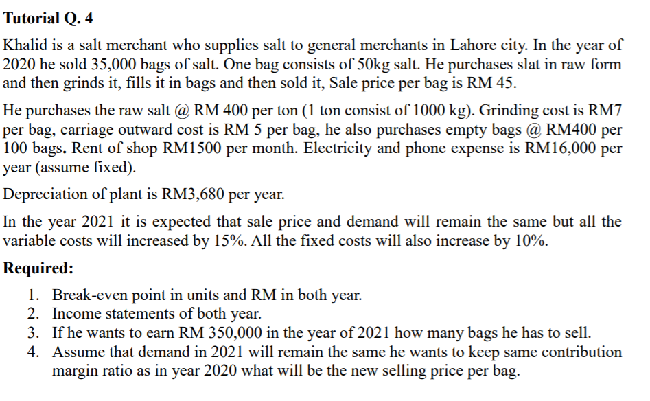 Tutorial Q. 4
Khalid is a salt merchant who supplies salt to general merchants in Lahore city. In the year of
2020 he sold 35,000 bags of salt. One bag consists of 50kg salt. He purchases slat in raw form
and then grinds it, fills it in bags and then sold it, Sale price per bag is RM 45.
He purchases the raw salt @ RM 400 per ton (1 ton consist of 1000 kg). Grinding cost is RM7
per bag, carriage outward cost is RM 5 per bag, he also purchases empty bags @ RM400 per
100 bags. Rent of shop RM1500 per month. Electricity and phone expense is RM16,000 per
year (assume fixed).
Depreciation of plant is RM3,680 per year.
In the year 2021 it is expected that sale price and demand will remain the same but all the
variable costs will increased by 15%. All the fixed costs will also increase by 10%.
Required:
1. Break-even point in units and RM in both year.
2. Income statements of both year.
3. If he wants to earn RM 350,000 in the year of 2021 how many bags he has to sell.
4. Assume that demand in 2021 will remain the same he wants to keep same contribution
margin ratio as in year 2020 what will be the new selling price per bag.
