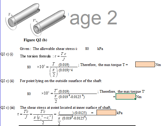 age 2
Figure Q2 (b)
Given : The allowable shear stress i:
kPa
80
Q2 c) 0 The tor sion formula :=
J
I (0.019)
A (0.019)^4
Therefore, the max torque T =
Nm
80
x10
2.
Q2 c) (i)
For point lying on the outside suurface of the shaft:
x10° = (0.019)
I (0.019*-0.0125 *)
: Therefore, the max torque T
Nm
80
Q2 c) (iii) The shear stress at point located at inner surface of shaft,
kPa
T'c
A (c,* -c,
T'c
T= -=.
)(0.0125) =
7 (0.019*.0.0125)
