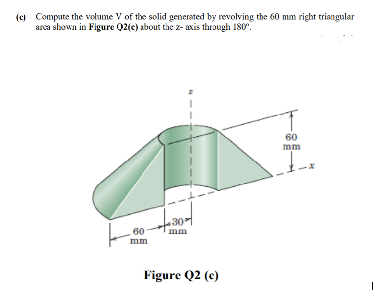(c) Compute the volume V of the solid generated by revolving the 60 mm right triangular
area shown in Figure Q2(c) about the z- axis through 180°.
60
mm
30
60
mm
mm
Figure Q2 (c)
