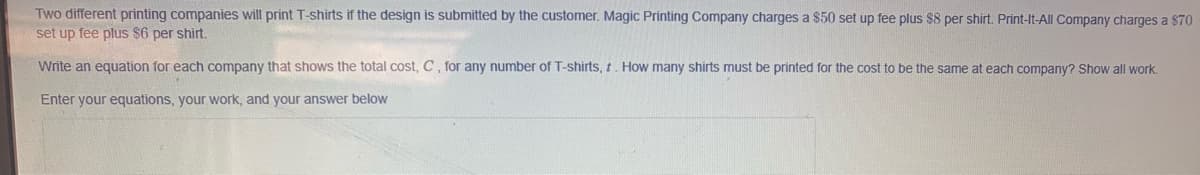 Two different printing companies will print T-shirts if the design is submitted by the customer. Magic Printing Company charges a $50 set up fee plus $8 per shirt. Print-It-All Company charges a $70
set up fee plus $6 per shirt.
Write an equation for each company that shows the total cost, C, for any number of T-shirts, t. How many shirts must be printed for the cost to be the same at each company? Show all work.
Enter your equations, your work, and your answer below
