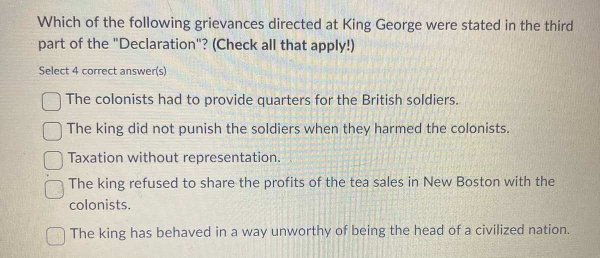 Which of the following grievances directed at King George were stated in the third
part of the "Declaration"? (Check all that apply!)
Select 4 correct answer(s)
The colonists had to provide quarters for the British soldiers.
The king did not punish the soldiers when they harmed the colonists.
Taxation without representation.
The king refused to share the profits of the tea sales in New Boston with the
colonists.
The king has behaved in a way unworthy of being the head of a civilized nation.