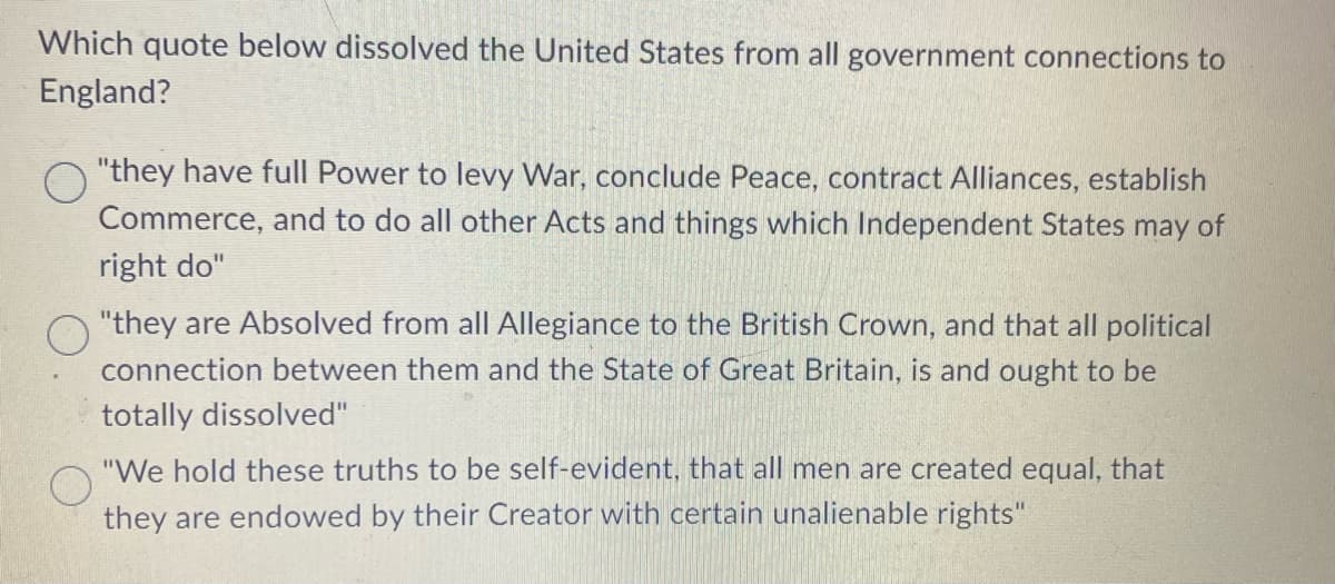 Which quote below dissolved the United States from all government connections to
England?
"they have full Power to levy War, conclude Peace, contract Alliances, establish
Commerce, and to do all other Acts and things which Independent States may of
right do"
O "they are Absolved from all Allegiance to the British Crown, and that all political
connection between them and the State of Great Britain, is and ought to be
totally dissolved"
"We hold these truths to be self-evident, that all men are created equal, that
they are endowed by their Creator with certain unalienable rights"