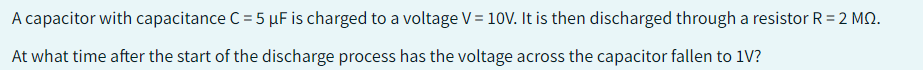 A capacitor with capacitance C = 5 µF is charged to a voltage V = 10V. It is then discharged through a resistor R=2 MQ.
At what time after the start of the discharge process has the voltage across the capacitor fallen to 1V?