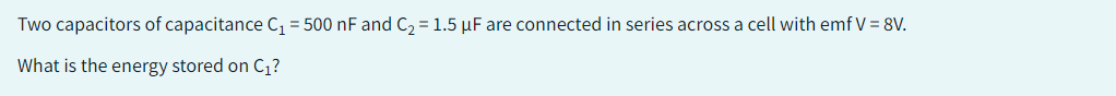 Two capacitors of capacitance C₁ = 500 nF and C₂ = 1.5 μF are connected in series across a cell with emf V = 8V.
What is the energy stored on C₁?