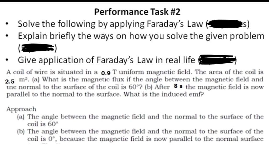 Performance Task #2
●
Solve the following by applying Faraday's Law
s)
●
Explain briefly the ways on how you solve the given problem
●
Give application of Faraday's Law in real life
A coil of wire is situated in a 0.9 T uniform magnetic field. The area of the coil is
2.5 m². (a) What is the magnetic flux if the angle between the magnetic field and
the normal to the surface of the coil is 60°? (b) After 8s the magnetic field is now
parallel to the normal to the surface. What is the induced emf?
Approach
(a) The angle between the magnetic field and the normal to the surface of the
coil is 60°
(b) The angle between the magnetic field and the normal to the surface of the
coil is 0°, because the magnetic field is now parallel to the normal surface