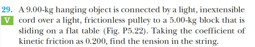 29. A 9.00-kg hanging object is connected by a light, inextensible
cord over a light, frictionless pulley to a 5.00-kg block that is
sliding on a flat table (Fig. P5.22). Taking the coefficient of
kinetic friction as 0.200, find the tension in the string.
V
