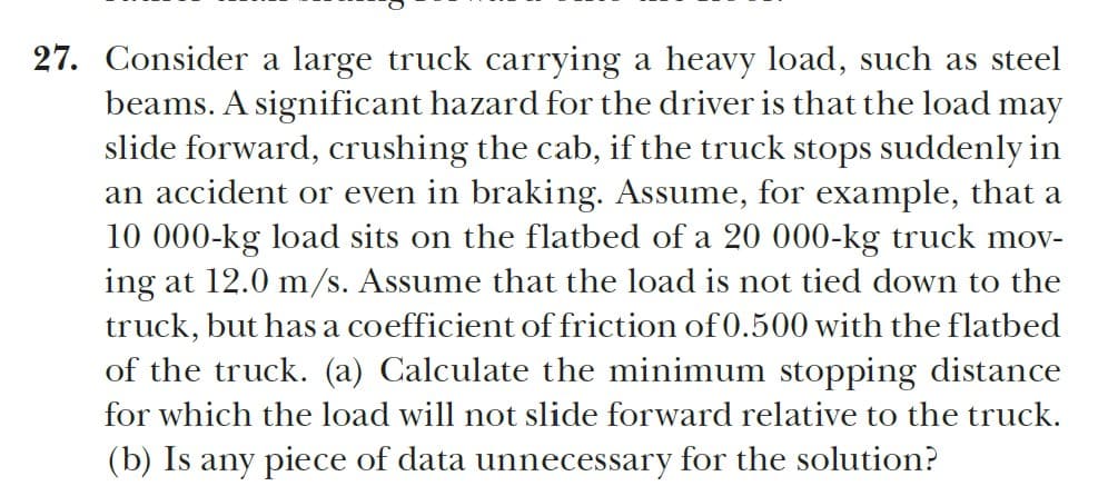 27. Consider a large truck carrying a heavy load, such as steel
beams. A significant hazard for the driver is that the load may
slide forward, crushing the cab, if the truck stops suddenly in
an accident or even in braking. Assume, for example, that a
10 000-kg load sits on the flatbed of a 20 000-kg truck mov-
ing at 12.0 m/s. Assume that the load is not tied down to the
truck, but has a coefficient of friction of 0.500 with the flatbed
of the truck. (a) Calculate the minimum stopping distance
for which the load will not slide forward relative to the truck.
(b) Is any piece of data unnecessary for the solution?

