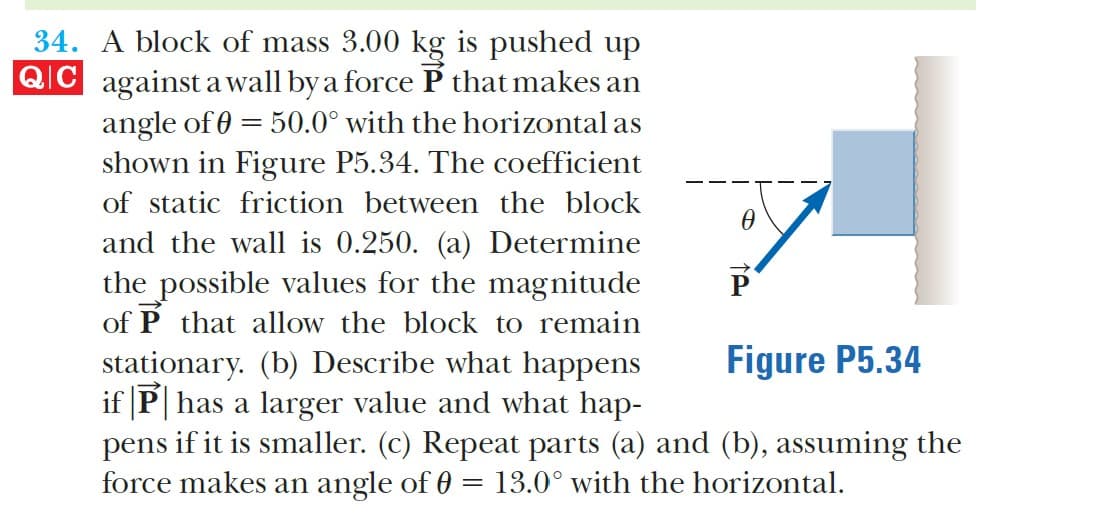 34. A block of mass 3.00 kg is pushed up
QIC against a wall by a force P that makes an
angle of 0 = 50.0° with the horizontal as
shown in Figure P5.34. The coefficient
of static friction between the block
and the wall is 0.250. (a) Determine
the possible values for the magnitude
of P that allow the block to remain
Figure P5.34
stationary. (b) Describe what happens
if |P| has a larger value and what hap-
pens if it is smaller. (c) Repeat parts (a) and (b), assuming the
force makes an angle of 0 = 13.0° with the horizontal.
