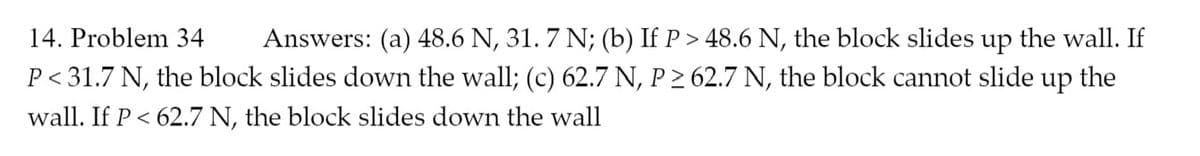 Answers: (a) 48.6 N, 31. 7 N; (b) If P > 48.6 N, the block slides up the wall. If
P < 31.7 N, the block slides down the wall; (c) 62.7 N, P > 62.7 N, the block cannot slide up the
14. Problem 34
wall. If P < 62.7 N, the block slides down the wall
