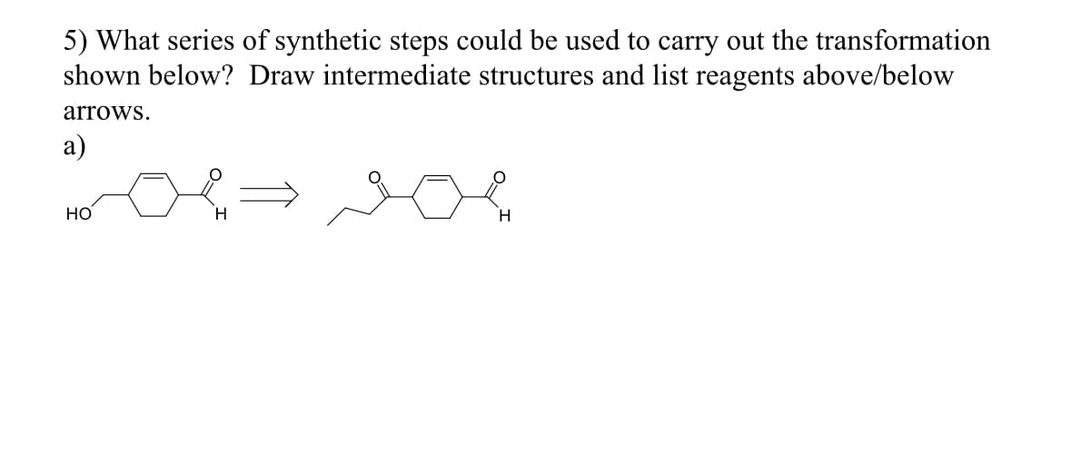 5) What series of synthetic steps could be used to carry out the transformation
shown below? Draw intermediate structures and list reagents above/below
arrows.
a)
HO
H
H