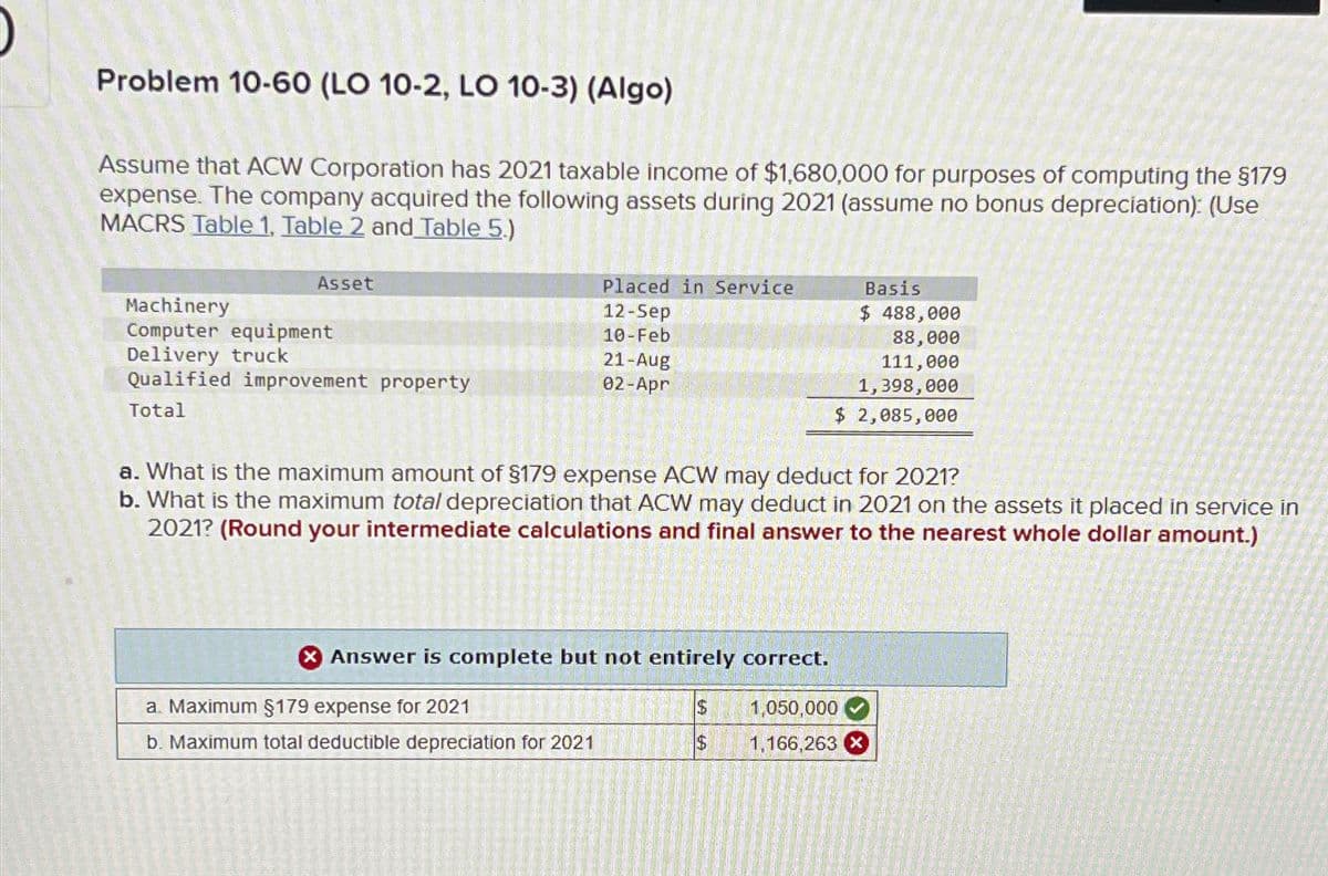 Problem 10-60 (LO 10-2, LO 10-3) (Algo)
Assume that ACW Corporation has 2021 taxable income of $1,680,000 for purposes of computing the $179
expense. The company acquired the following assets during 2021 (assume no bonus depreciation): (Use
MACRS Table 1, Table 2 and Table 5.)
Machinery
Asset
Computer equipment
Delivery truck
Qualified improvement property
Total
Placed in Service
12-Sep
Basis
$ 488,000
10-Feb
21-Aug
02-Apr
88,000
111,000
1,398,000
$ 2,085,000
a. What is the maximum amount of $179 expense ACW may deduct for 2021?
b. What is the maximum total depreciation that ACW may deduct in 2021 on the assets it placed in service in
2021? (Round your intermediate calculations and final answer to the nearest whole dollar amount.)
Answer is complete but not entirely correct.
a. Maximum §$179 expense for 2021
$
1,050,000
b. Maximum total deductible depreciation for 2021
$
1,166,263 x