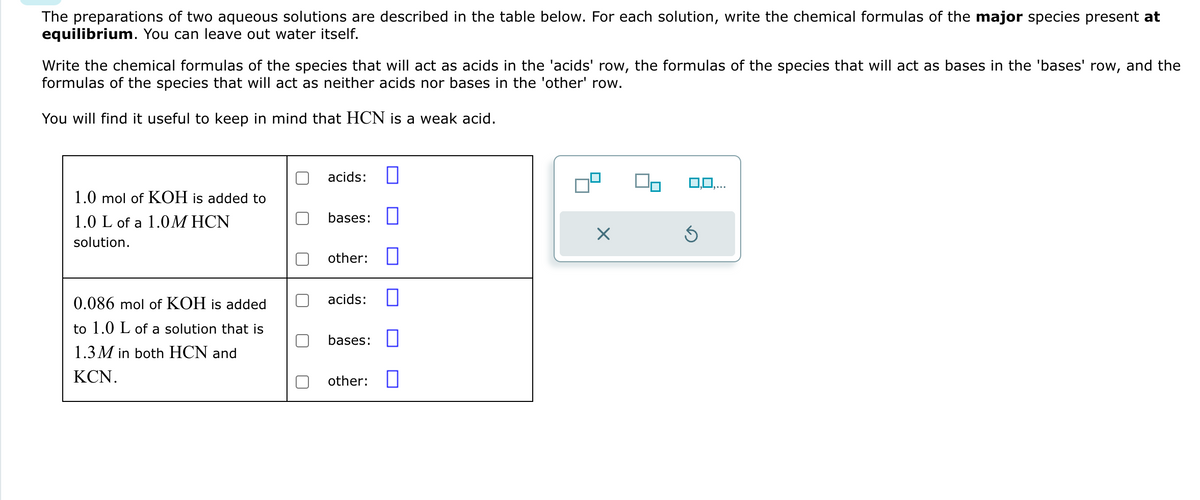 The preparations of two aqueous solutions are described in the table below. For each solution, write the chemical formulas of the major species present at
equilibrium. You can leave out water itself.
Write the chemical formulas of the species that will act as acids in the 'acids' row, the formulas of the species that will act as bases in the 'bases' row, and the
formulas of the species that will act as neither acids nor bases in the 'other' row.
You will find it useful to keep in mind that HCN is a weak acid.
1.0 mol of KOH is added to
1.0 L of a 1.0M HCN
solution.
0.086 mol of KOH is added
to 1.0 L of a solution that is
1.3M in both HCN and
KCN.
acids: ☐
bases: ☐
☑
other: ☐
acids:
☐
bases: ☐
other: ☐