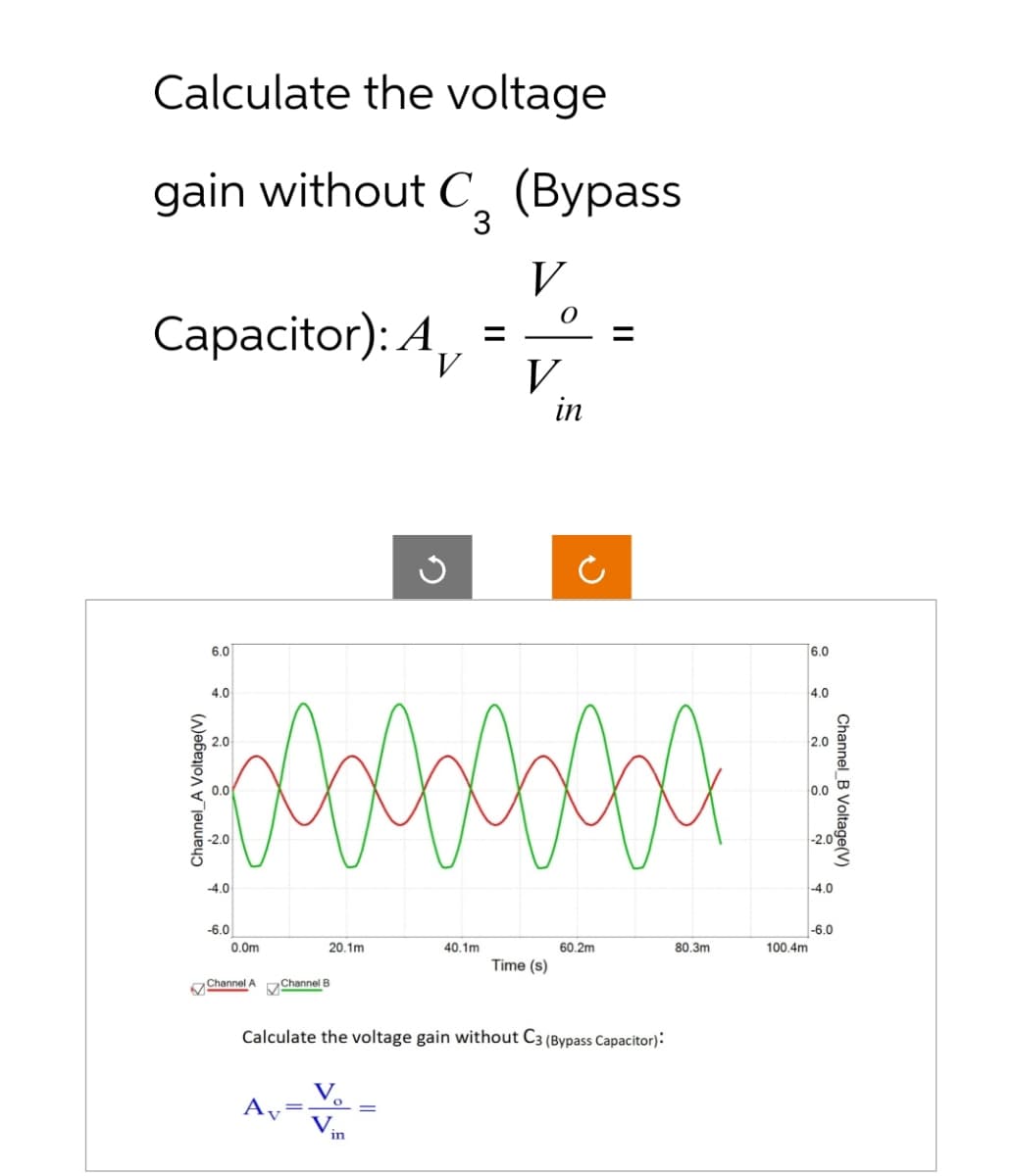 Calculate the voltage
gain without C (Bypass
3
Capacitor): A
Channel A Voltage(V)
6.0
4.0
2.0
0.0
-2.0
-4.0
-6.0
0.0m
Channel A
bebebebeba
20.1m
A
Channel B
V
G
in
=
40.1m
V
O
V
Time (s)
in
Ċ
Calculate the voltage gain without C3 (Bypass Capacitor):
60.2m
80.3m
100.4m
6.0
4.0
2.0
0.0
-2.0
-4.0
Channel B Voltage(V)
-6.0