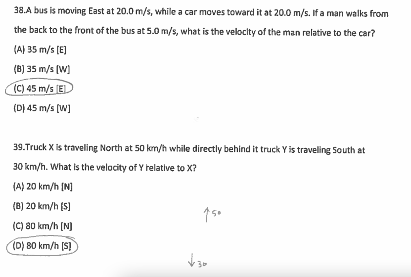 38.A bus is moving East at 20.0 m/s, while a car moves toward it at 20.0 m/s. If a man walks from
the back to the front of the bus at 5.0 m/s, what is the velocity of the man relative to the car?
(A) 35 m/s [E]
(B) 35 m/s [W]
(C) 45 m/s [E]
(D) 45 m/s [W]
39. Truck X is traveling North at 50 km/h while directly behind it truck Y is traveling South at
30 km/h. What is the velocity of Y relative to X?
(A) 20 km/h [N]
(B) 20 km/h [S]
(C) 80 km/h [N]
(D) 80 km/h [S]
150
√30