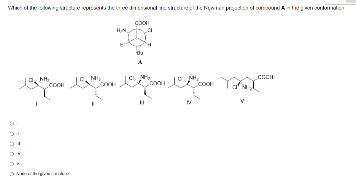 Which of the following structure represents the three dimensional line structure of the Newman projection of compound A in the given conformation.
COOH
H2N.
CI
Et
H.
'Bu
A
CI. NH2
СООН
CI, NH2
СООН
CI, NH2
COOH
COOH
CI. NH,
СООН
CI' NH,
II
II
IV
V
II
O IV
O V
O None of the given structures.
ооо ооо
