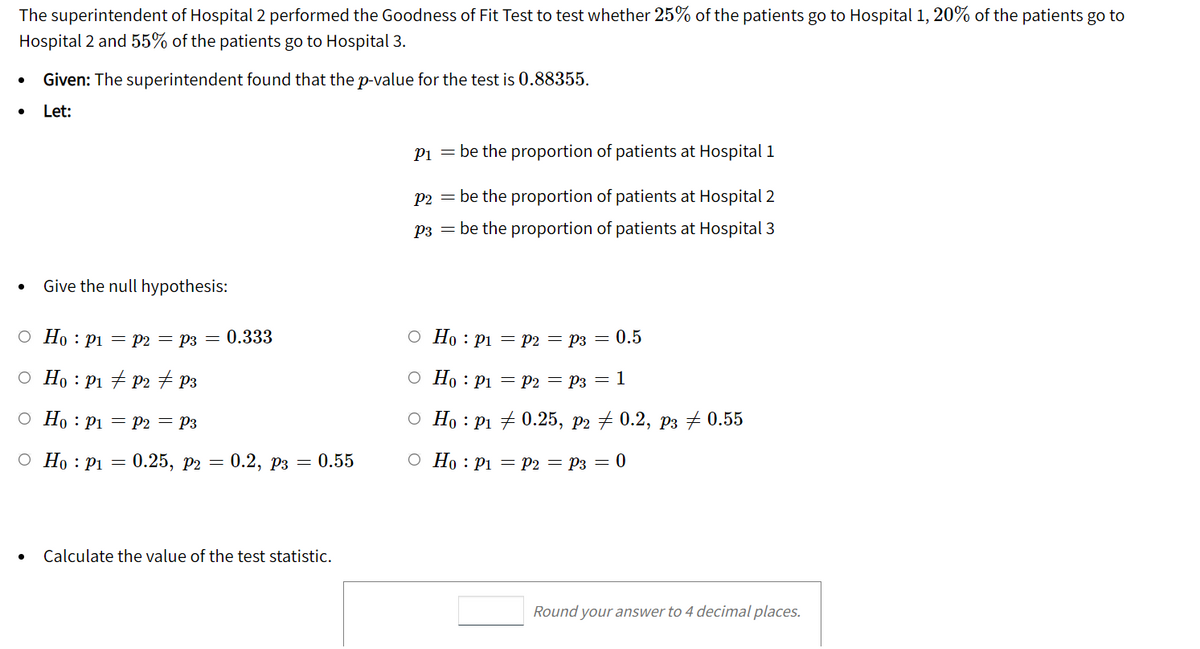 The superintendent of Hospital 2 performed the Goodness of Fit Test to test whether 25% of the patients go to Hospital 1, 20% of the patients go to
Hospital 2 and 55% of the patients go to Hospital 3.
Given: The superintendent found that the p-value for the test is 0.88355.
Let:
Pi = be the proportion of patients at Hospital i
P2 = be the proportion of patients at Hospital 2
P3 = be the proportion of patients at Hospital 3
Give the null hypothesis:
O Ho : Pi = P2 = P3 = 0.333
О Но : р1 — р2 — Рз — 0.5
o Ho : P1 + P2 + P3
O Ho : P1 = P2 = P3 = 1
o Ho : P1 = P2 = P3
О Но : Рі 70.25, рэ 7 0.2, рз #0.55
O Ho : P1 =
0.25, р2 — 0.2, рз — 0.55
О Но : рі — Рә — Рз — 0
Calculate the value of the test statistic.
Round your answer to 4 decimal places.
